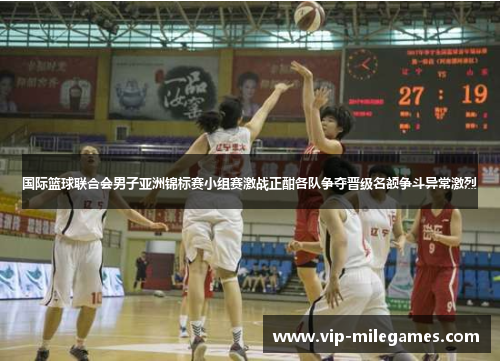 国际篮球联合会男子亚洲锦标赛小组赛激战正酣各队争夺晋级名额争斗异常激烈 国际篮球联合会男子亚洲锦标赛小组赛激战正酣各队争夺晋级名额争斗异常激烈