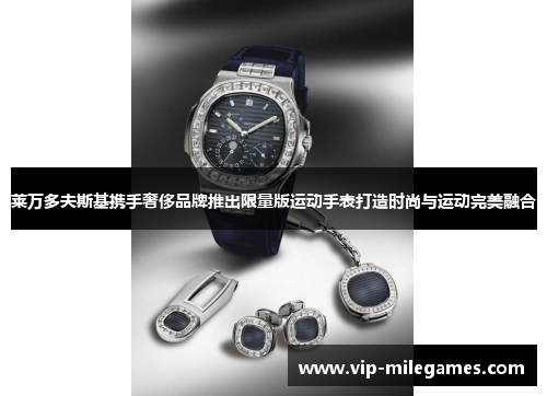 莱万多夫斯基携手奢侈品牌推出限量版运动手表打造时尚与运动完美融合 莱万多夫斯基携手奢侈品牌推出限量版运动手表打造时尚与运动完美融合