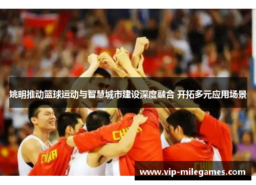 姚明推动篮球运动与智慧城市建设深度融合 开拓多元应用场景 姚明推动篮球运动与智慧城市建设深度融合 开拓多元应用场景