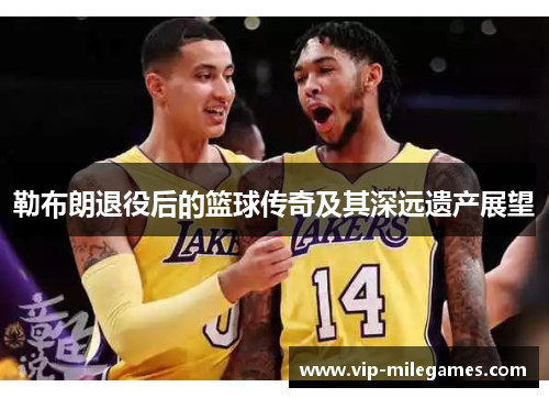 勒布朗退役后的篮球传奇及其深远遗产展望 勒布朗退役后的篮球传奇及其深远遗产展望
