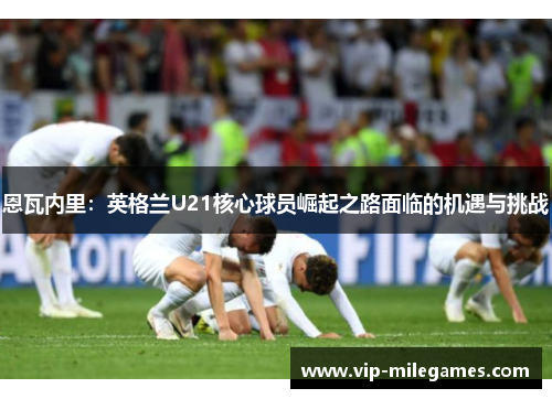 恩瓦内里:英格兰U21核心球员崛起之路面临的机遇与挑战 恩瓦内里:英格兰U21核心球员崛起之路面临的机遇与挑战