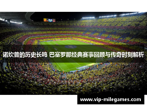 诺坎普的历史长鸣 巴塞罗那经典赛事回顾与传奇时刻解析 诺坎普的历史长鸣 巴塞罗那经典赛事回顾与传奇时刻解析