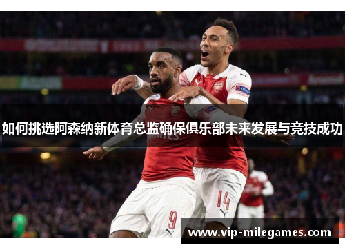 如何挑选阿森纳新体育总监确保俱乐部未来发展与竞技成功 如何挑选阿森纳新体育总监确保俱乐部未来发展与竞技成功