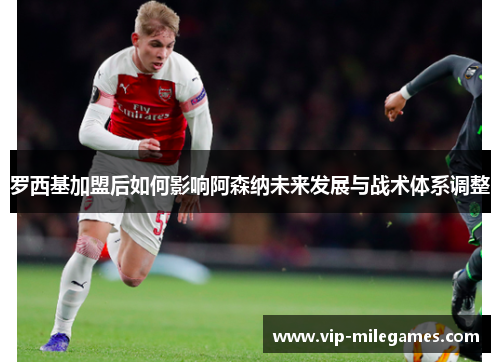 罗西基加盟后如何影响阿森纳未来发展与战术体系调整 罗西基加盟后如何影响阿森纳未来发展与战术体系调整