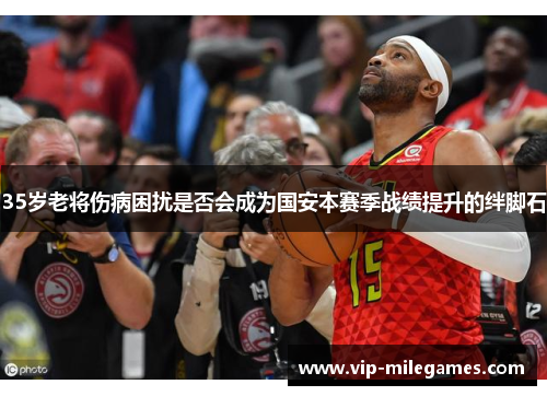 35岁老将伤病困扰是否会成为国安本赛季战绩提升的绊脚石