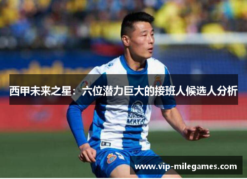 西甲未来之星:六位潜力巨大的接班人候选人分析 西甲未来之星:六位潜力巨大的接班人候选人分析